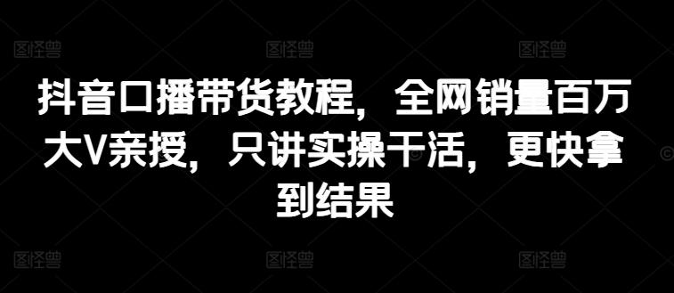 抖音口播带货教程，全网销量百万大V亲授，只讲实操干活，更快拿到结果-轻创网