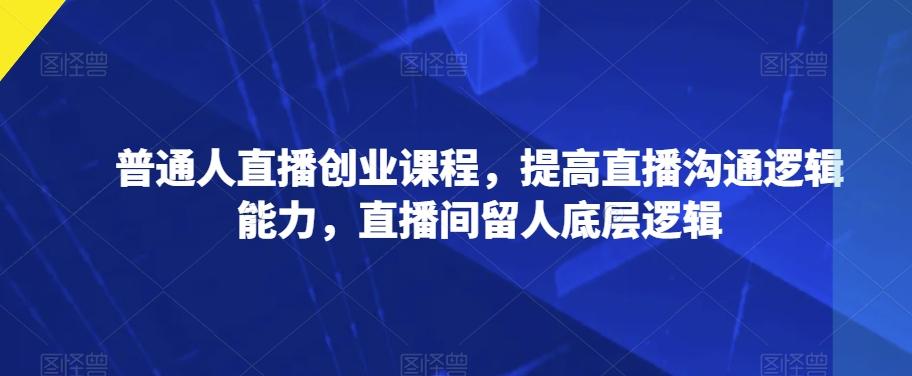 普通人直播创业课程，提高直播沟通逻辑能力，直播间留人底层逻辑-轻创网