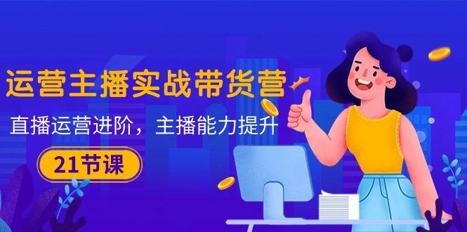 运营主播·实战带货营：直播运营 进阶，主播 能力提升(21节课-轻创网