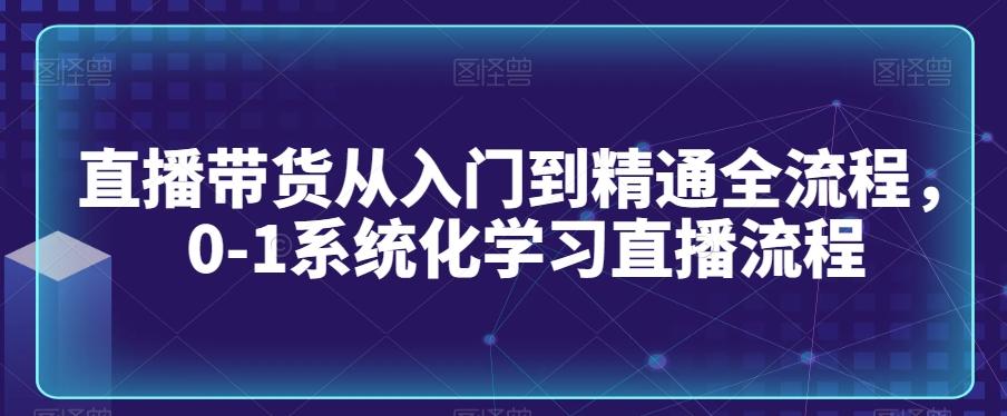 直播带货从入门到精通全流程，0-1系统化学习直播流程-轻创网