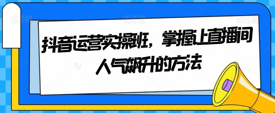 抖音运营实操班，掌握让直播间人气飙升的方法-轻创网