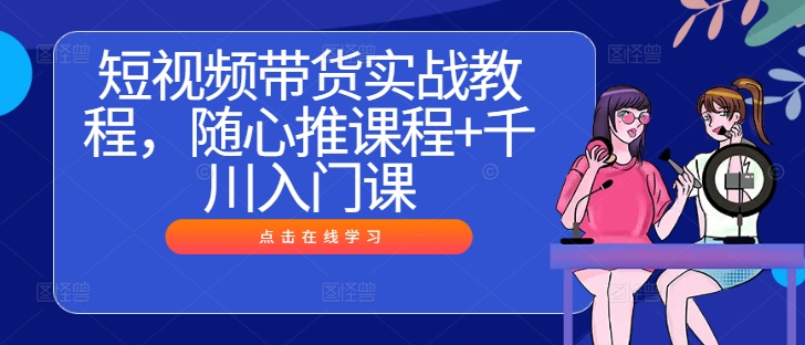 短视频带货实战教程，随心推课程+千川入门课-轻创网