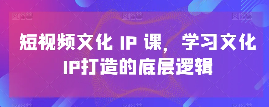 短视频文化IP课，学习文化IP打造的底层逻辑-轻创网