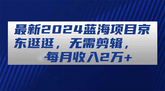 最新2024蓝海项目京东逛逛，无需剪辑，每月收入2万+-轻创网