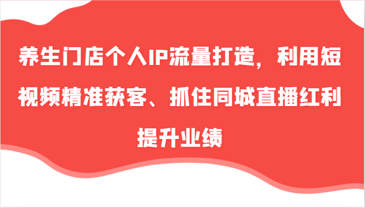 养生门店个人IP流量打造，利用短视频精准获客、抓住同城直播红利提升业绩(57节)-轻创网