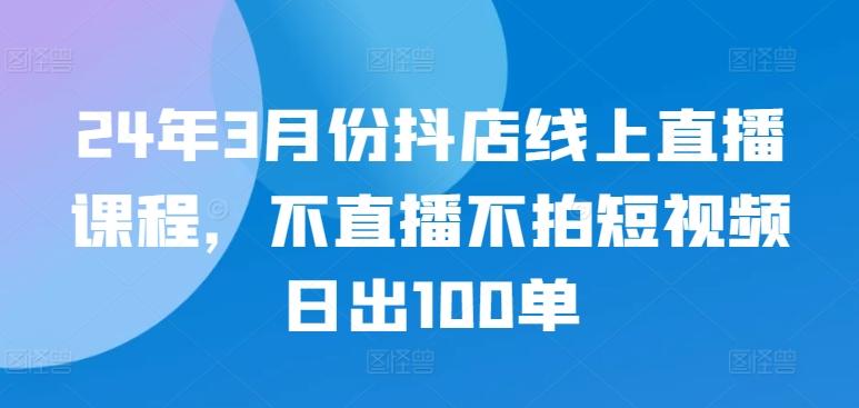24年3月份抖店线上直播课程，不直播不拍短视频日出100单-轻创网