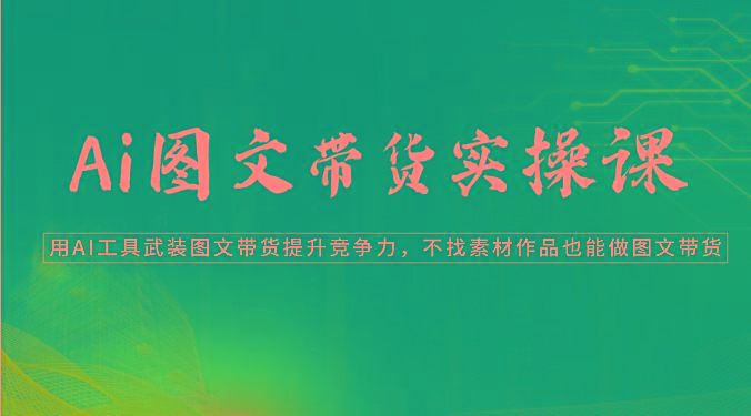 Ai图文带货实操课-用AI工具武装图文带货提升竞争力，不找素材作品也能做图文带货-轻创网