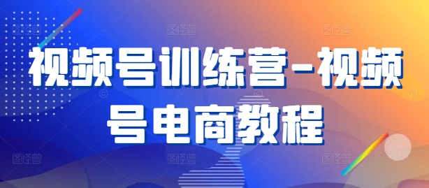 视频号训练营-视频号电商教程-轻创网