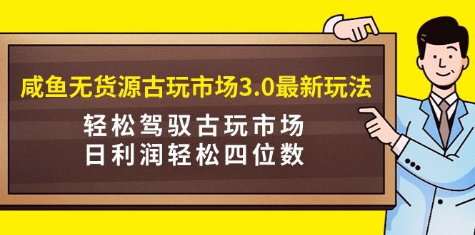 (9337期)咸鱼无货源古玩市场3.0最新玩法，轻松驾驭古玩市场，日利润轻松四位数！…-轻创网