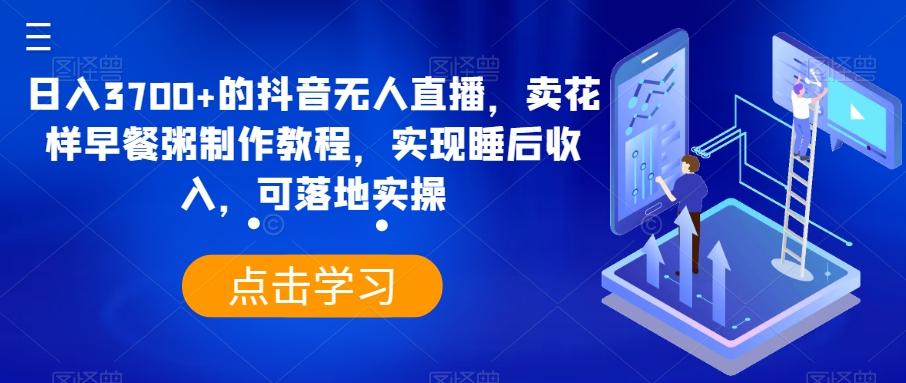 日入3700+的抖音无人直播，卖花样早餐粥制作教程，实现睡后收入，可落地实操【揭秘】-轻创网