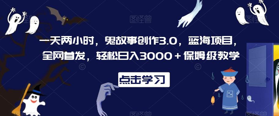 一天两小时，鬼故事创作3.0，蓝海项目，全网首发，轻松日入3000＋保姆级教学【揭秘】-轻创网