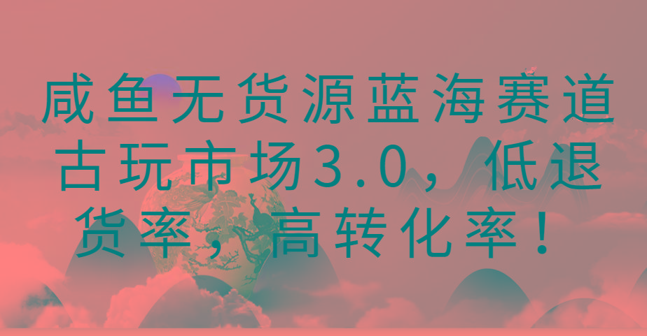 咸鱼无货源蓝海赛道古玩市场3.0，低退货率，高转化率！-轻创网
