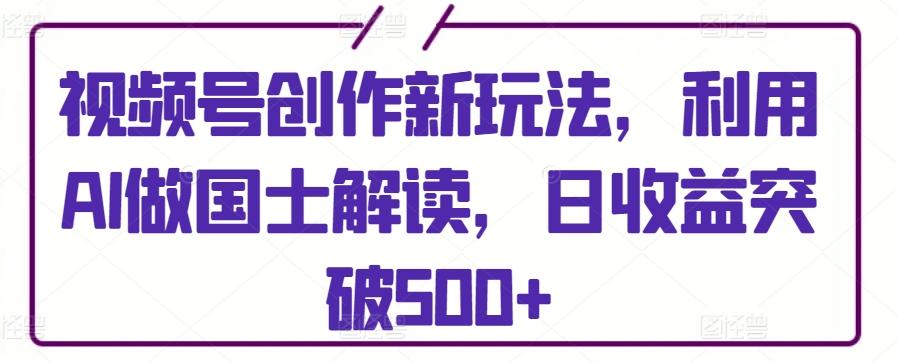 视频号创作新玩法，利用AI做国士解读，日收益突破500+【揭秘】-轻创网