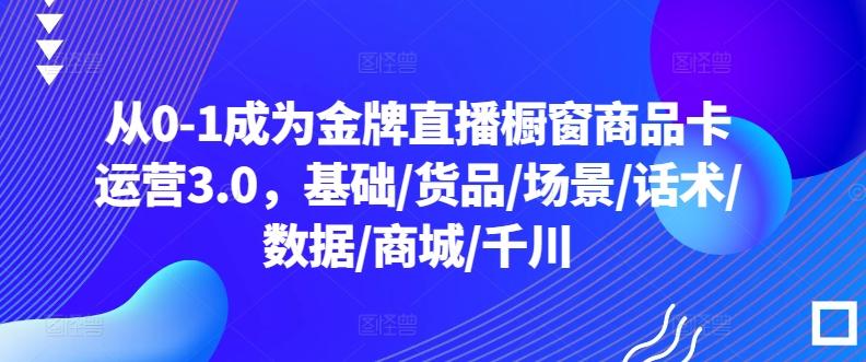 从0-1成为金牌直播橱窗商品卡运营3.0，基础/货品/场景/话术/数据/商城/千川-轻创网