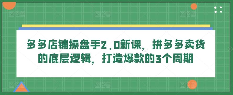 多多店铺操盘手2.0新课，拼多多卖货的底层逻辑，打造爆款的3个周期-轻创网