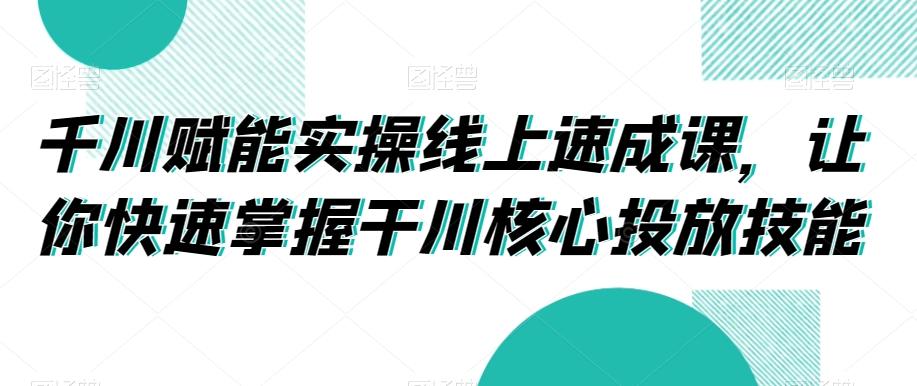 千川赋能实操线上速成课，让你快速掌握干川核心投放技能-轻创网