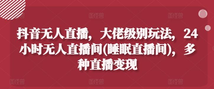 抖音无人直播，大佬级别玩法，24小时无人直播间(睡眠直播间)，多种直播变现【揭秘】-轻创网