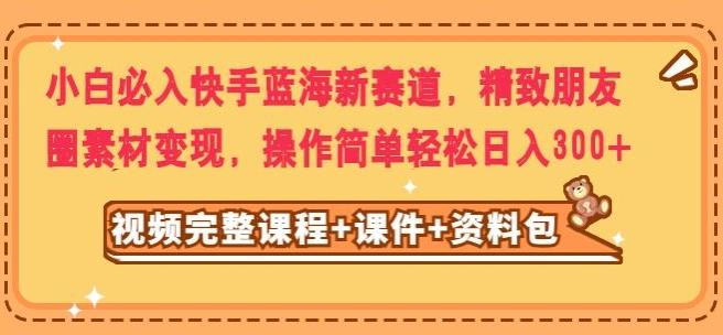 小白必入快手蓝海新赛道，精致朋友圈素材变现，操作简单轻松日入300-轻创网