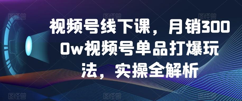 视频号线下课，月销3000w视频号单品打爆玩法，实操全解析-轻创网