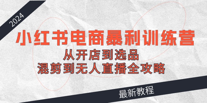 2024小红书电商暴利训练营：从开店到选品，混剪到无人直播全攻略-轻创网