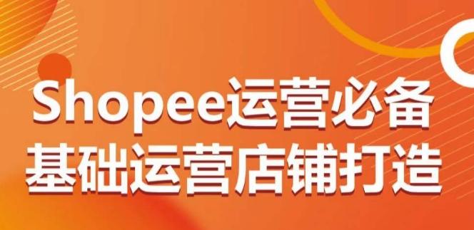 Shopee运营必备基础运营店铺打造，多层次的教你从0-1运营店铺-轻创网