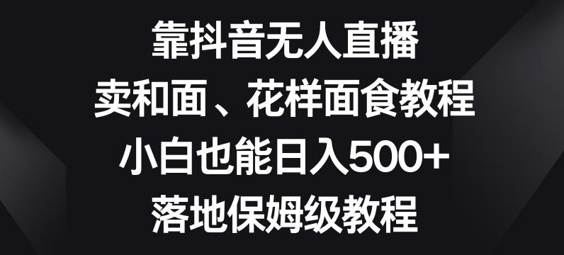 靠抖音无人直播，卖和面、花样面试教程，小白也能日入500+，落地保姆级教程【揭秘】-轻创网