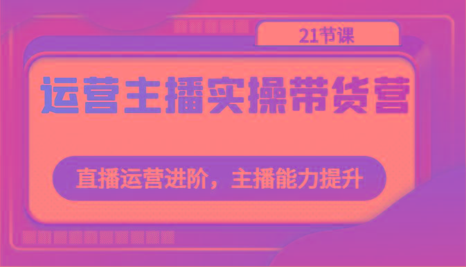 运营主播实操带货营：直播运营进阶，主播能力提升(21节课)-轻创网