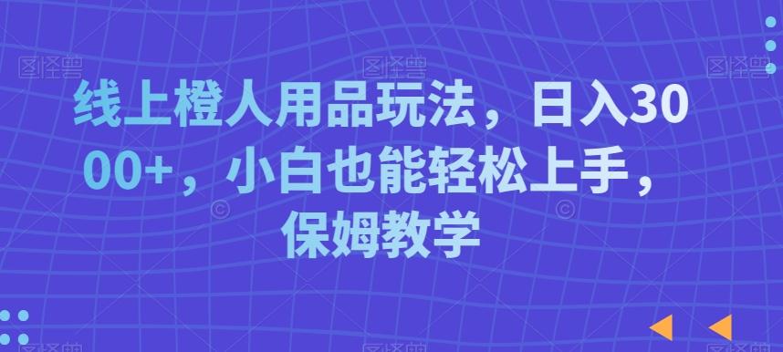 线上橙人用品玩法，日入3000+，小白也能轻松上手，保姆教学【揭秘】-轻创网