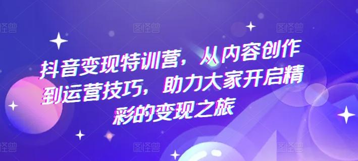 抖音变现特训营，从内容创作到运营技巧，助力大家开启精彩的变现之旅-轻创网