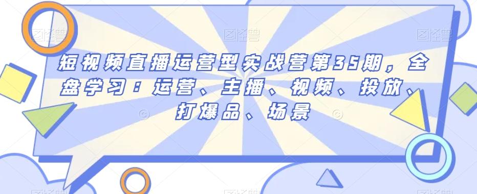短视频直播运营型实战营第35期，全盘学习：运营、主播、视频、投放、打爆品、场景-轻创网