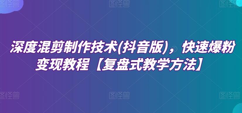 深度混剪制作技术(抖音版)，快速爆粉变现教程【复盘式教学方法】-轻创网