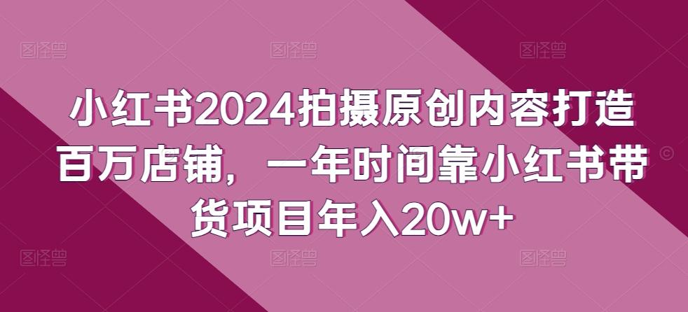 小红书2024拍摄原创内容打造百万店铺，一年时间靠小红书带货项目年入20w+-轻创网