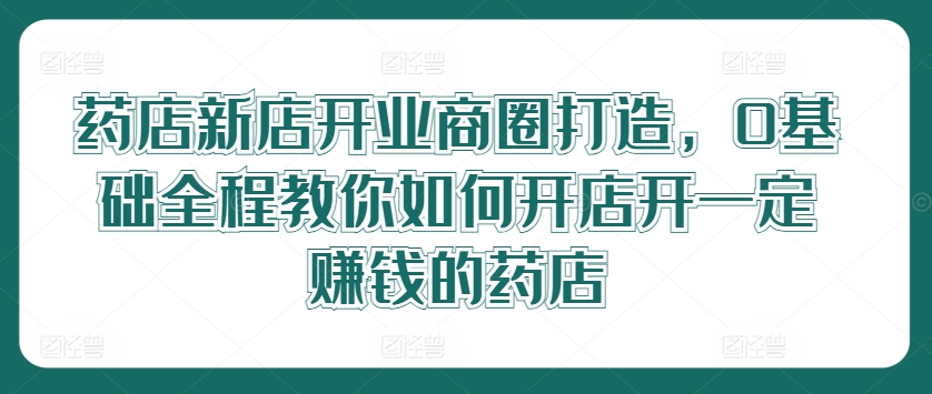 药店新店开业商圈打造，0基础全程教你如何开店开一定赚钱的药店-轻创网