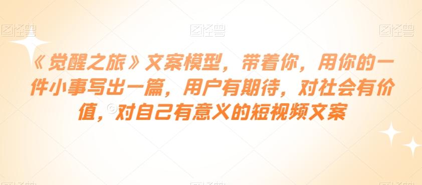 《觉醒之旅》文案模型，带着你，用你的一件小事写出一篇，用户有期待，对社会有价值，对自己有意义的短视频文案-轻创网