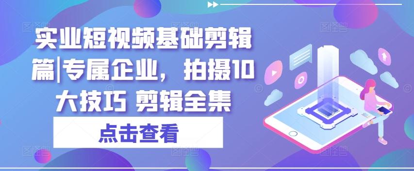 实业短视频基础剪辑篇|专属企业，拍摄10大技巧 剪辑全集-轻创网