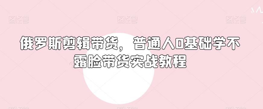 俄罗斯产品剪辑带货，普通人0基础学不露脸带货实战教程-轻创网