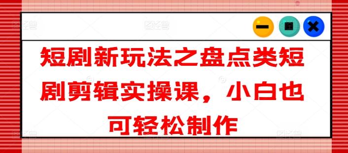 短剧新玩法之盘点类短剧剪辑实操课，小白也可轻松制作-轻创网
