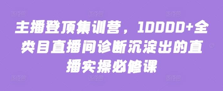主播登顶集训营，10000+全类目直播间诊断沉淀出的直播实操必修课-轻创网