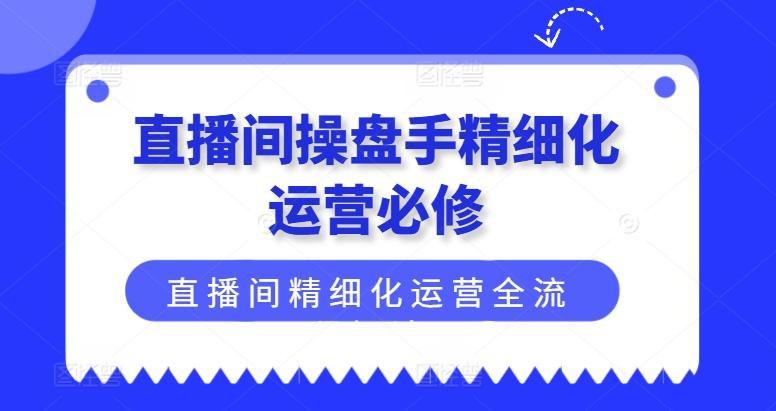 直播间操盘手精细化运营必修，直播间精细化运营全流程解读-轻创网