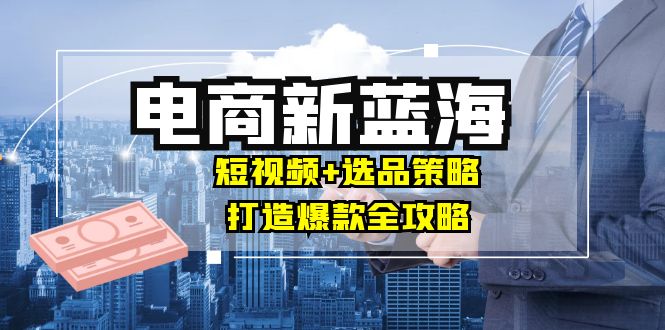 商家必看电商新蓝海：短视频+选品策略，打造爆款全攻略，月入10w+-轻创网