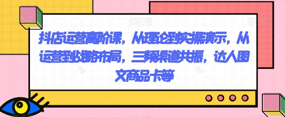 抖店运营高阶课，从理论到实操演示，从运营到战略布局，三频渠道共振，达人图文商品卡等-轻创网