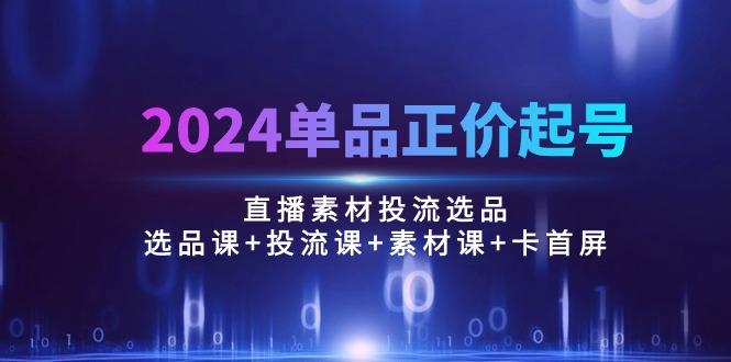 2024单品正价起号，直播素材投流选品：选品课+投流课+素材课+卡首屏/100节-轻创网
