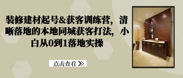 装修建材起号&获客训练营，​清晰落地的本地同城获客打法，小白从0到1落地实操-轻创网