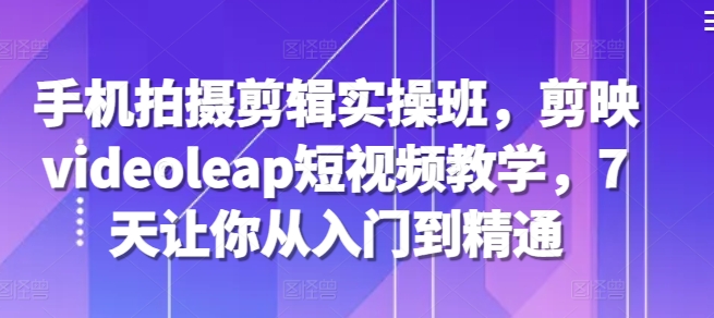 手机拍摄剪辑实操班，剪映videoleap短视频教学，7天让你从入门到精通-轻创网