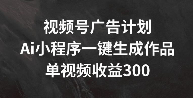 视频号广告计划，AI小程序一键生成作品， 单视频收益300+【揭秘】-轻创网