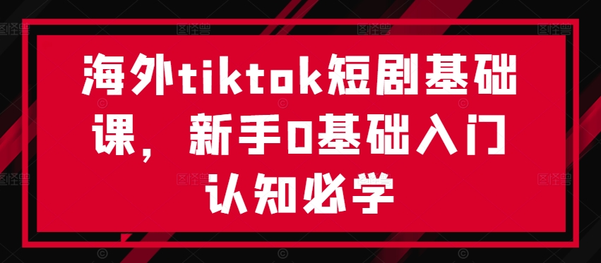 海外tiktok短剧基础课，新手0基础入门认知必学-轻创网