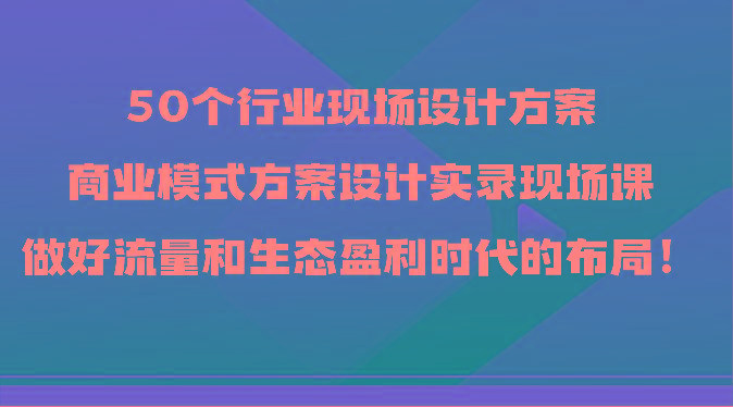 50个行业现场设计方案，商业模式方案设计实录现场课，做好流量和生态盈利时代的布局！-轻创网