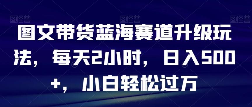 图文带货蓝海赛道升级玩法，每天2小时，日入500+，小白轻松过万-轻创网