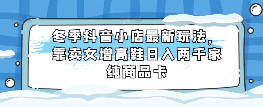 冬季抖音小店最新玩法，靠卖女增高鞋日入两千家纯商品卡【揭秘】-轻创网