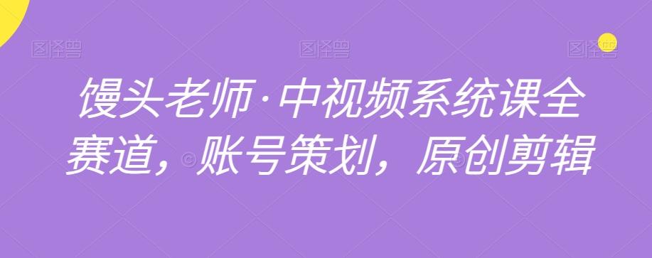 馒头老师·中视频系统课全赛道，账号策划，原创剪辑-轻创网